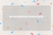 指纹浏览器能否绕过网络地区限制？