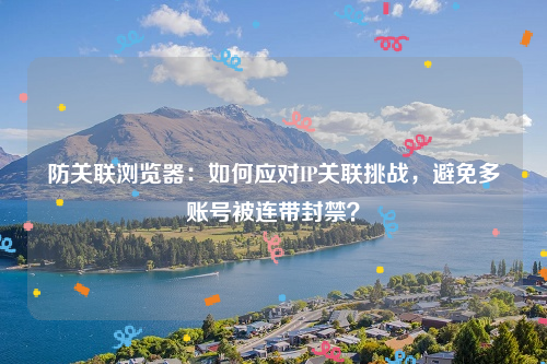 防关联浏览器：如何应对IP关联挑战，避免多账号被连带封禁？