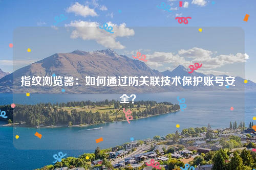 指纹浏览器：如何通过防关联技术保护账号安全？