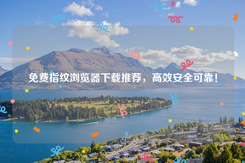 免费指纹浏览器下载推荐，高效安全可靠！