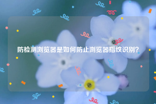 防检测浏览器是如何防止浏览器指纹识别？