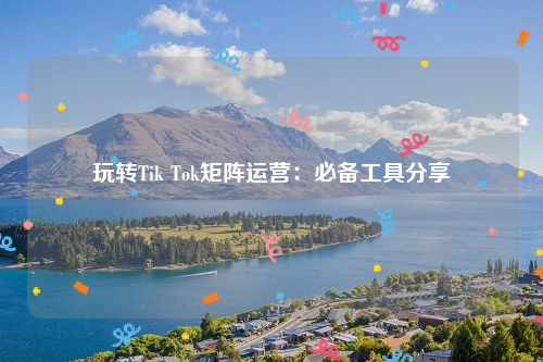 玩转Tik Tok矩阵运营：必备工具分享