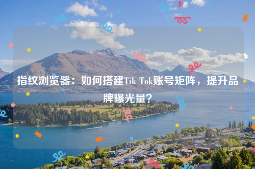 指纹浏览器：如何搭建Tik Tok账号矩阵，提升品牌曝光量？