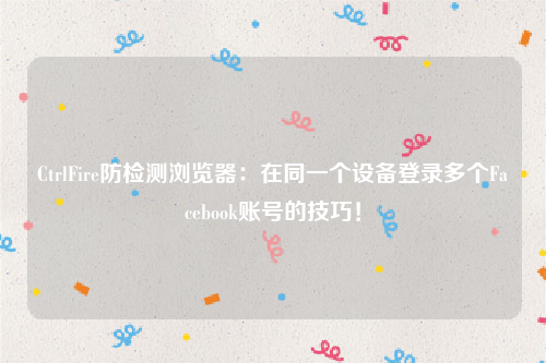 CtrlFire防检测浏览器：在同一个设备登录多个Facebook账号的技巧！