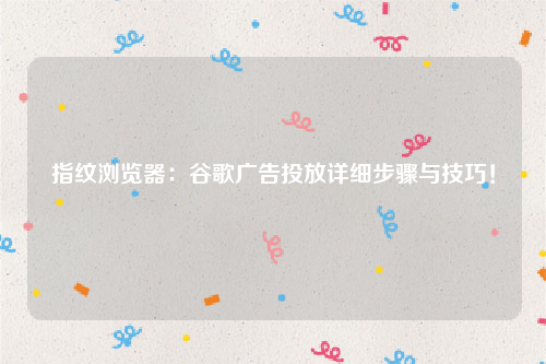 指纹浏览器：谷歌广告投放详细步骤与技巧！