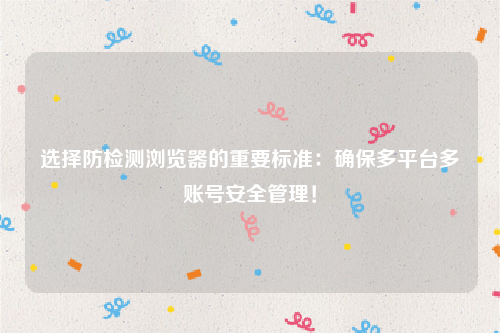 选择防检测浏览器的重要标准：确保多平台多账号安全管理！