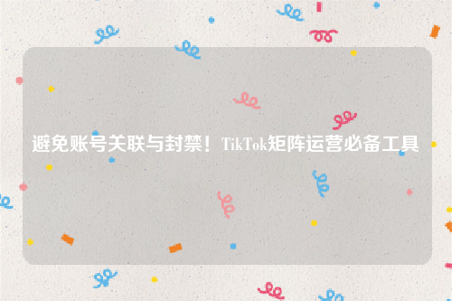 避免账号关联与封禁！TikTok矩阵运营必备工具